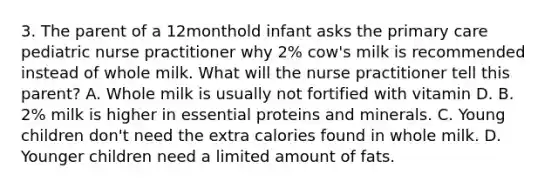 3. The parent of a 12monthold infant asks the primary care pediatric nurse practitioner why 2% cow's milk is recommended instead of whole milk. What will the nurse practitioner tell this parent? A. Whole milk is usually not fortified with vitamin D. B. 2% milk is higher in essential proteins and minerals. C. Young children don't need the extra calories found in whole milk. D. Younger children need a limited amount of fats.