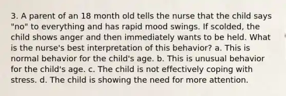 3. A parent of an 18 month old tells the nurse that the child says "no" to everything and has rapid mood swings. If scolded, the child shows anger and then immediately wants to be held. What is the nurse's best interpretation of this behavior? a. This is normal behavior for the child's age. b. This is unusual behavior for the child's age. c. The child is not effectively coping with stress. d. The child is showing the need for more attention.