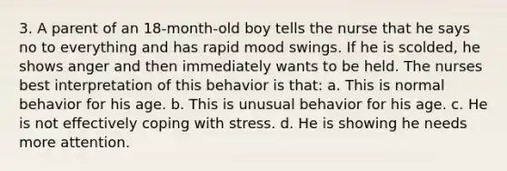 3. A parent of an 18-month-old boy tells the nurse that he says no to everything and has rapid mood swings. If he is scolded, he shows anger and then immediately wants to be held. The nurses best interpretation of this behavior is that: a. This is normal behavior for his age. b. This is unusual behavior for his age. c. He is not effectively coping with stress. d. He is showing he needs more attention.