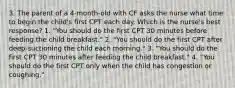 3. The parent of a 4-month-old with CF asks the nurse what time to begin the child's first CPT each day. Which is the nurse's best response? 1. "You should do the first CPT 30 minutes before feeding the child breakfast." 2. "You should do the first CPT after deep-suctioning the child each morning." 3. "You should do the first CPT 30 minutes after feeding the child breakfast." 4. "You should do the first CPT only when the child has congestion or coughing."