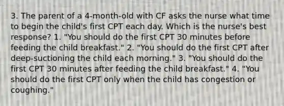 3. The parent of a 4-month-old with CF asks the nurse what time to begin the child's first CPT each day. Which is the nurse's best response? 1. "You should do the first CPT 30 minutes before feeding the child breakfast." 2. "You should do the first CPT after deep-suctioning the child each morning." 3. "You should do the first CPT 30 minutes after feeding the child breakfast." 4. "You should do the first CPT only when the child has congestion or coughing."