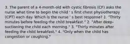 3. The parent of a 4-month-old with cystic fibrosis (CF) asks the nurse what time to begin the child ' s first chest physiotherapy (CPT) each day. Which is the nurse ' s best response? 1. "Thirty minutes before feeding the child breakfast." 2. "After deep-suctioning the child each morning." 3. "Thirty minutes after feeding the child breakfast." 4. "Only when the child has congestion or coughing."