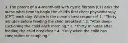 3. The parent of a 4-month-old with cystic fibrosis (CF) asks the nurse what time to begin the child's first chest physiotherapy (CPT) each day. Which is the nurse's best response? 1. "Thirty minutes before feeding the child breakfast." 2. "After deep-suctioning the child each morning." 3. "Thirty minutes after feeding the child breakfast." 4. "Only when the child has congestion or coughing."