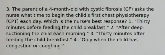 3. The parent of a 4-month-old with cystic fibrosis (CF) asks the nurse what time to begin the child's first chest physiotherapy (CPT) each day. Which is the nurse's best response? 1. "Thirty minutes before feeding the child breakfast." 2. "After deep-suctioning the child each morning." 3. "Thirty minutes after feeding the child breakfast." 4. "Only when the child has congestion or coughing."