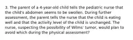 3. The parent of a 4-year-old child tells the pediatric nurse that the child's abdomen seems to be swollen. During further assessment, the parent tells the nurse that the child is eating well and that the activity level of the child is unchanged. The nurse, suspecting the possibility of Wilms' tumor, would plan to avoid which during the physical assessment?