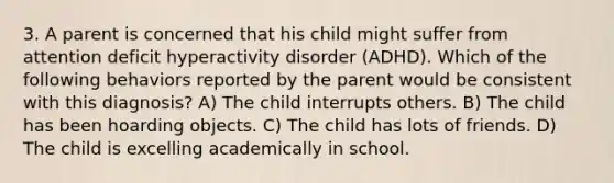 3. A parent is concerned that his child might suffer from attention deficit hyperactivity disorder (ADHD). Which of the following behaviors reported by the parent would be consistent with this diagnosis? A) The child interrupts others. B) The child has been hoarding objects. C) The child has lots of friends. D) The child is excelling academically in school.