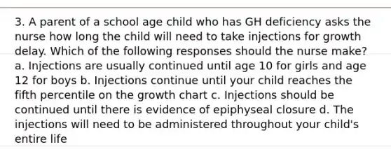 3. A parent of a school age child who has GH deficiency asks the nurse how long the child will need to take injections for growth delay. Which of the following responses should the nurse make? a. Injections are usually continued until age 10 for girls and age 12 for boys b. Injections continue until your child reaches the fifth percentile on the growth chart c. Injections should be continued until there is evidence of epiphyseal closure d. The injections will need to be administered throughout your child's entire life