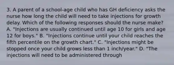 3. A parent of a school-age child who has GH deficiency asks the nurse how long the child will need to take injections for growth delay. Which of the following responses should the nurse make? A. "Injections are usually continued until age 10 for girls and age 12 for boys." B. "Injections continue until your child reaches the fifth percentile on the growth chart." C. "Injections might be stopped once your child grows less than 1 inch/year." D. "The injections will need to be administered through