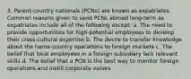 3. Parent-country nationals (PCNs) are known as expatriates. Common reasons given to send PCNs abroad long-term as expatriates include all of the following except: a. The need to provide opportunities for high-potential employees to develop their cross-cultural expertise b. The desire to transfer knowledge about the home-country operations to foreign markets c. The belief that local employees in a foreign subsidiary lack relevant skills d. The belief that a PCN is the best way to monitor foreign operations and instill corporate values