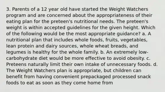 3. Parents of a 12 year old have started the Weight Watchers program and are concerned about the appropriateness of their eating plan for the preteen's nutritional needs. The preteen's weight is within accepted guidelines for the given height. Which of the following would be the most appropriate guidance? a. A nutritional plan that includes whole foods, fruits, vegetables, lean protein and dairy sources, whole wheat breads, and legumes is healthy for the whole family. b. An extremely low-carbohydrate diet would be more effective to avoid obesity. c. Preteens naturally limit their own intake of unnecessary foods. d. The Weight Watchers plan is appropriate, but children can benefit from having convenient prepackaged processed snack foods to eat as soon as they come home from