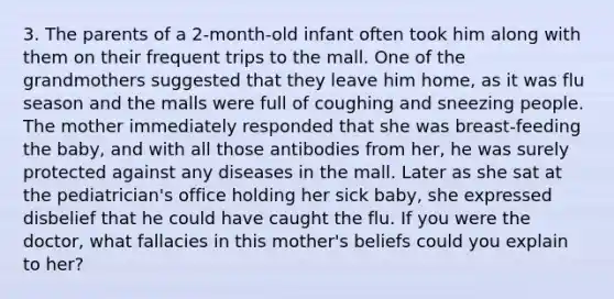 3. The parents of a 2-month-old infant often took him along with them on their frequent trips to the mall. One of the grandmothers suggested that they leave him home, as it was flu season and the malls were full of coughing and sneezing people. The mother immediately responded that she was breast-feeding the baby, and with all those antibodies from her, he was surely protected against any diseases in the mall. Later as she sat at the pediatrician's office holding her sick baby, she expressed disbelief that he could have caught the flu. If you were the doctor, what fallacies in this mother's beliefs could you explain to her?