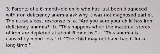 3. Parents of a 6-month-old child who has just been diagnosed with iron deficiency anemia ask why it was not diagnosed earlier. The nurse's best response is: a. "Are you sure your child has iron deficiency anemia?" b. "This happens when the maternal stores of iron are depleted at about 6 months." c. "This anemia is caused by blood loss." d. "The child may not have had it for a long time."