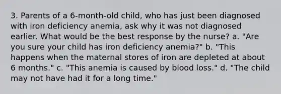 3. Parents of a 6-month-old child, who has just been diagnosed with iron deficiency anemia, ask why it was not diagnosed earlier. What would be the best response by the nurse? a. "Are you sure your child has iron deficiency anemia?" b. "This happens when the maternal stores of iron are depleted at about 6 months." c. "This anemia is caused by blood loss." d. "The child may not have had it for a long time."