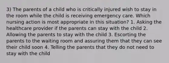 3) The parents of a child who is critically injured wish to stay in the room while the child is receiving emergency care. Which nursing action is most appropriate in this situation? 1. Asking the healthcare provider if the parents can stay with the child 2. Allowing the parents to stay with the child 3. Escorting the parents to the waiting room and assuring them that they can see their child soon 4. Telling the parents that they do not need to stay with the child