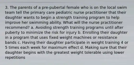 3. The parents of a pre-pubertal female who is on the local swim team tell the primary care pediatric nurse practitioner that their daughter wants to begin a strength training program to help improve her swimming ability. What will the nurse practitioner recommend? a. Avoiding strength training programs until after puberty to minimize the risk for injury b. Enrolling their daughter in a program that uses fixed weight machines or resistance bands c. Having their daughter participate in weight training 4 or 5 times each week for maximum effect d. Making sure that their daughter begins with the greatest weight tolerable using lower repetitions