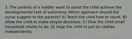 3. The parents of a toddler want to assist the child achieve the developmental task of autonomy. Which approach should the nurse suggest to the parents? A) Teach the child how to count. B) Allow the child to make simple decisions. C) Give the child small household chores to do. D) Urge the child to put on clothes independently.