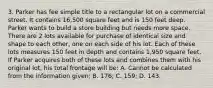 3. Parker has fee simple title to a rectangular lot on a commercial street. It contains 16,500 square feet and is 150 feet deep. Parker wants to build a store building but needs more space. There are 2 lots available for purchase of identical size and shape to each other, one on each side of his lot. Each of these lots measures 150 feet in depth and contains 1,950 square feet. If Parker acquires both of these lots and combines them with his original lot, his total frontage will be: A. Cannot be calculated from the information given; B. 176; C. 159; D. 143.