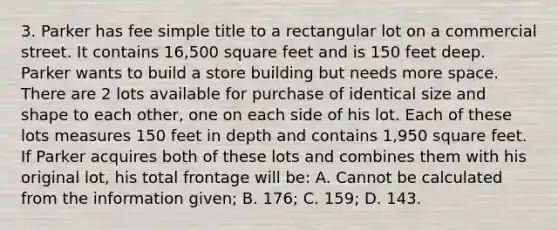 3. Parker has fee simple title to a rectangular lot on a commercial street. It contains 16,500 square feet and is 150 feet deep. Parker wants to build a store building but needs more space. There are 2 lots available for purchase of identical size and shape to each other, one on each side of his lot. Each of these lots measures 150 feet in depth and contains 1,950 square feet. If Parker acquires both of these lots and combines them with his original lot, his total frontage will be: A. Cannot be calculated from the information given; B. 176; C. 159; D. 143.