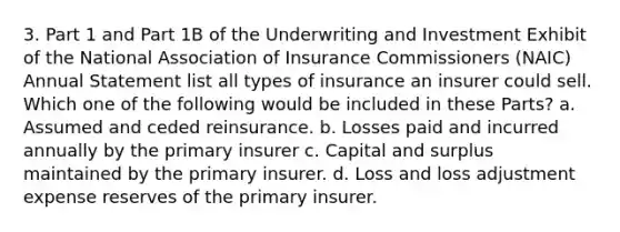 3. Part 1 and Part 1B of the Underwriting and Investment Exhibit of the National Association of Insurance Commissioners (NAIC) Annual Statement list all types of insurance an insurer could sell. Which one of the following would be included in these Parts? a. Assumed and ceded reinsurance. b. Losses paid and incurred annually by the primary insurer c. Capital and surplus maintained by the primary insurer. d. Loss and loss adjustment expense reserves of the primary insurer.