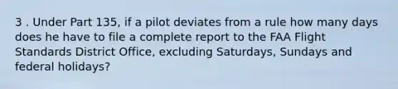 3 . Under Part 135, if a pilot deviates from a rule how many days does he have to file a complete report to the FAA Flight Standards District Office, excluding Saturdays, Sundays and federal holidays?