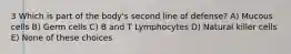 3 Which is part of the body's second line of defense? A) Mucous cells B) Germ cells C) B and T Lymphocytes D) Natural killer cells E) None of these choices