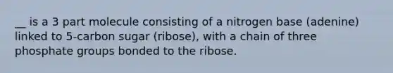 __ is a 3 part molecule consisting of a nitrogen base (adenine) linked to 5-carbon sugar (ribose), with a chain of three phosphate groups bonded to the ribose.