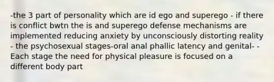 -the 3 part of personality which are id ego and superego - if there is conflict bwtn the is and superego defense mechanisms are implemented reducing anxiety by unconsciously distorting reality - the psychosexual stages-oral anal phallic latency and genital- - Each stage the need for physical pleasure is focused on a different body part