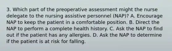 3. Which part of the preoperative assessment might the nurse delegate to the nursing assistive personnel (NAP)? A. Encourage NAP to keep the patient in a comfortable position. B. Direct the NAP to perform a complete health history. C. Ask the NAP to find out if the patient has any allergies. D. Ask the NAP to determine if the patient is at risk for falling.