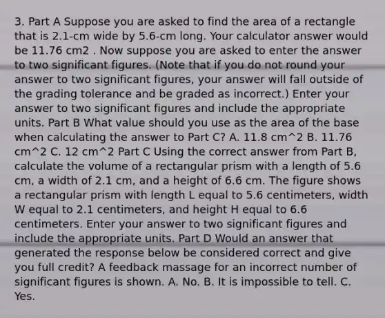 3. Part A Suppose you are asked to find the area of a rectangle that is 2.1-cm wide by 5.6-cm long. Your calculator answer would be 11.76 cm2 . Now suppose you are asked to enter the answer to two significant figures. (Note that if you do not round your answer to two significant figures, your answer will fall outside of the grading tolerance and be graded as incorrect.) Enter your answer to two significant figures and include the appropriate units. Part B What value should you use as the area of the base when calculating the answer to Part C? A. 11.8 cm^2 B. 11.76 cm^2 C. 12 cm^2 Part C Using the correct answer from Part B, calculate the volume of a rectangular prism with a length of 5.6 cm, a width of 2.1 cm, and a height of 6.6 cm. The figure shows a rectangular prism with length L equal to 5.6 centimeters, width W equal to 2.1 centimeters, and height H equal to 6.6 centimeters. Enter your answer to two significant figures and include the appropriate units. Part D Would an answer that generated the response below be considered correct and give you full credit? A feedback massage for an incorrect number of significant figures is shown. A. No. B. It is impossible to tell. C. Yes.