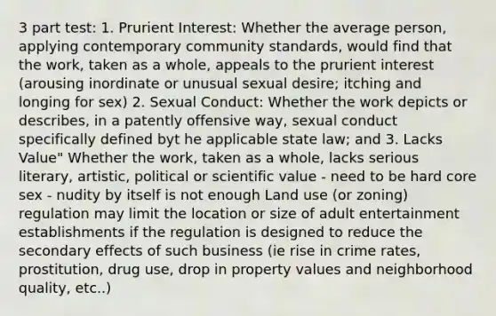 3 part test: 1. Prurient Interest: Whether the average person, applying contemporary community standards, would find that the work, taken as a whole, appeals to the prurient interest (arousing inordinate or unusual sexual desire; itching and longing for sex) 2. Sexual Conduct: Whether the work depicts or describes, in a patently offensive way, sexual conduct specifically defined byt he applicable state law; and 3. Lacks Value" Whether the work, taken as a whole, lacks serious literary, artistic, political or scientific value - need to be hard core sex - nudity by itself is not enough Land use (or zoning) regulation may limit the location or size of adult entertainment establishments if the regulation is designed to reduce the secondary effects of such business (ie rise in crime rates, prostitution, drug use, drop in property values and neighborhood quality, etc..)