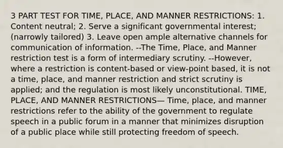 3 PART TEST FOR TIME, PLACE, AND MANNER RESTRICTIONS: 1. Content neutral; 2. Serve a significant governmental interest; (narrowly tailored) 3. Leave open ample alternative channels for communication of information. --The Time, Place, and Manner restriction test is a form of intermediary scrutiny. --However, where a restriction is content-based or view-point based, it is not a time, place, and manner restriction and strict scrutiny is applied; and the regulation is most likely unconstitutional. TIME, PLACE, AND MANNER RESTRICTIONS— Time, place, and manner restrictions refer to the ability of the government to regulate speech in a public forum in a manner that minimizes disruption of a public place while still protecting freedom of speech.