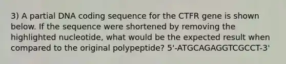 3) A partial DNA coding sequence for the CTFR gene is shown below. If the sequence were shortened by removing the highlighted nucleotide, what would be the expected result when compared to the original polypeptide? 5'-ATGCAGAGGTCGCCT-3'