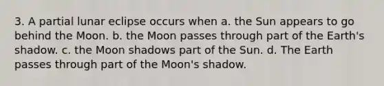 3. A partial lunar eclipse occurs when a. the Sun appears to go behind the Moon. b. the Moon passes through part of the Earth's shadow. c. the Moon shadows part of the Sun. d. The Earth passes through part of the Moon's shadow.