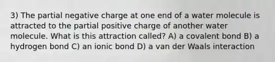 3) The partial negative charge at one end of a water molecule is attracted to the partial positive charge of another water molecule. What is this attraction called? A) a covalent bond B) a hydrogen bond C) an ionic bond D) a van der Waals interaction