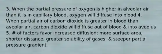 3. When the partial pressure of oxygen is higher in alveolar air than it is in capillary blood, oxygen will diffuse into blood 4. When partial air of carbon dioxide is greater in blood than aveolar air, carbon dioxide will diffuse out of blood & into aveolus 5. # of factors favor increased diffusion; more surface area, shorter distance, greater solubility of gases, & steeper partial pressure gradient.