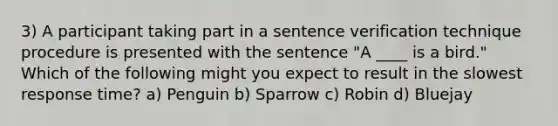 3) A participant taking part in a sentence verification technique procedure is presented with the sentence "A ____ is a bird." Which of the following might you expect to result in the slowest response time? a) Penguin b) Sparrow c) Robin d) Bluejay