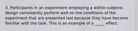 3. Participants in an experiment employing a within-subjects design consistently perform well on the conditions of the experiment that are presented last because they have become familiar with the task. This is an example of a _____ effect.