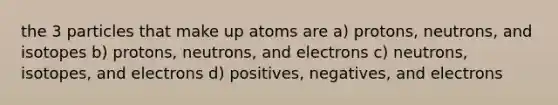 the 3 particles that make up atoms are a) protons, neutrons, and isotopes b) protons, neutrons, and electrons c) neutrons, isotopes, and electrons d) positives, negatives, and electrons