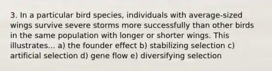 3. In a particular bird species, individuals with average-sized wings survive severe storms more successfully than other birds in the same population with longer or shorter wings. This illustrates... a) the founder effect b) stabilizing selection c) artificial selection d) gene flow e) diversifying selection