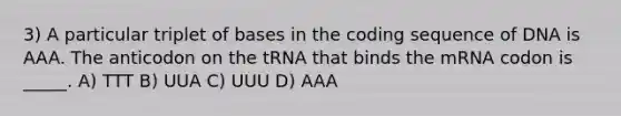 3) A particular triplet of bases in the coding sequence of DNA is AAA. The anticodon on the tRNA that binds the mRNA codon is _____. A) TTT B) UUA C) UUU D) AAA