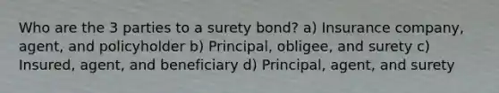 Who are the 3 parties to a surety bond? a) Insurance company, agent, and policyholder b) Principal, obligee, and surety c) Insured, agent, and beneficiary d) Principal, agent, and surety