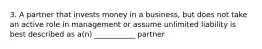 3. A partner that invests money in a business, but does not take an active role in management or assume unlimited liability is best described as a(n) ___________ partner