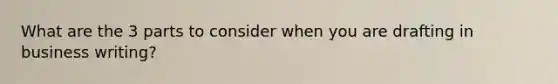 What are the 3 parts to consider when you are drafting in business writing?
