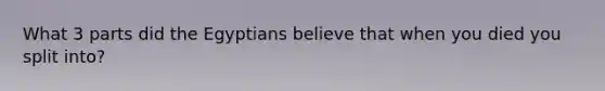 What 3 parts did the Egyptians believe that when you died you split into?