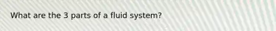 What are the 3 parts of a fluid system?