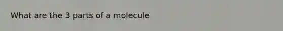 What are the 3 parts of a molecule