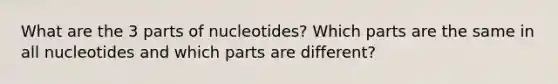 What are the 3 parts of nucleotides? Which parts are the same in all nucleotides and which parts are different?