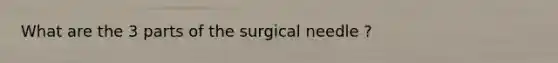 What are the 3 parts of the surgical needle ?