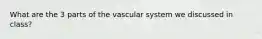 What are the 3 parts of the vascular system we discussed in class?