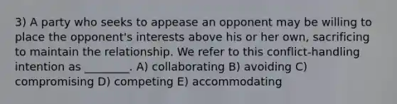 3) A party who seeks to appease an opponent may be willing to place the opponent's interests above his or her own, sacrificing to maintain the relationship. We refer to this conflict-handling intention as ________. A) collaborating B) avoiding C) compromising D) competing E) accommodating